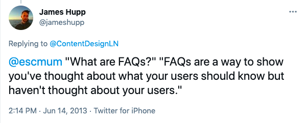 James Hupp (@jameshupp) replies to @ContentDesignLN "@escmum "What are FAQs?" "FAQs are a way to show you've thought about what your users should now but haven't thought about your users."" Posted at 2:14 PM on 14 June 2013 from Twitter for iPhone.