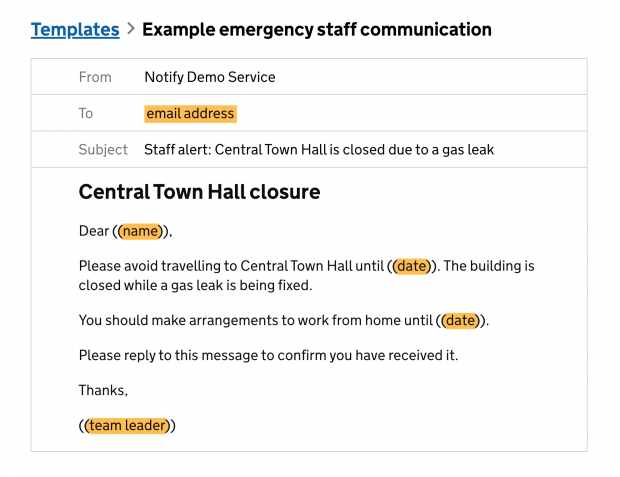 A screenshot of a template titled "Example emergency staff communication". The layout is like for an email, with fields for From (Notify Demo Service), To (email address, highlighted in yellow, to signify it will be filled in using data from an associated spreadsheet), and Subject (Staff alert: Central Town Hall is closed due to a gas leak). The body of the message has a Title (Central Town Hall closure), and the body reads as follows: "Dear ((name)), Please avoid travelling to Central Town Hall until ((date)). The building is closed while a gas leak is being fixed. You should make arrangements to work from home until ((date)). Please reply to this message to confirm you have received it. Thanks, ((team leader))." All items in brackets are also highlighted in yellow, as they will be filled in with data from the associated spreadsheet.